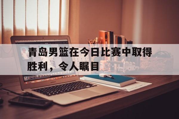 关于青岛男篮在今日比赛中取得胜利,令人瞩目的信息 关于青岛男篮在今日比赛中取得胜利,令人瞩目的信息