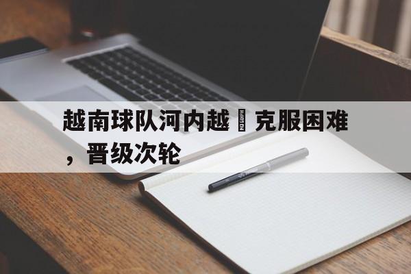 关于越南球队河内越聯克服困难,晋级次轮的信息 关于越南球队河内越聯克服困难,晋级次轮的信息