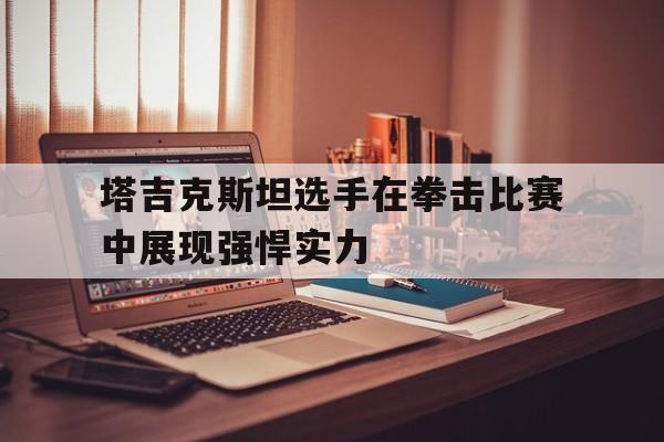 包含塔吉克斯坦选手在拳击比赛中展现强悍实力的词条 包含塔吉克斯坦选手在拳击比赛中展现强悍实力的词条