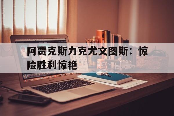 阿贾克斯力克尤文图斯:惊险胜利惊艳的简单介绍 阿贾克斯力克尤文图斯:惊险胜利惊艳的简单介绍