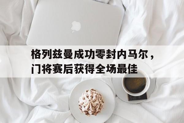 格列兹曼成功零封内马尔,门将赛后获得全场最佳格列兹曼华为事件 格列兹曼成功零封内马尔,门将赛后获得全场最佳格列兹曼华为事件
